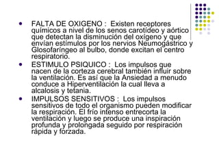 FALTA DE OXIGENO :  Existen receptores químicos a nivel de los senos carotídeo y aórtico que detectan la disminución del oxígeno y que envían estímulos por los nervios Neumogástrico y Glosofaríngeo al bulbo, donde excitan el centro respiratorio. ESTIMULO PSIQUICO :  Los impulsos que nacen de la corteza cerebral también influir sobre la ventilación. Es así que la Ansiedad a menudo conduce a Hiperventilación la cual lleva a alcalosis y tetania. IMPULSOS SENSITIVOS :  Los impulsos sensitivos de todo el organismo pueden modificar la respiración. El frío intenso entrecorta la ventilación y luego se produce una inspiración profunda y prolongada seguido por respiración rápida y forzada. 