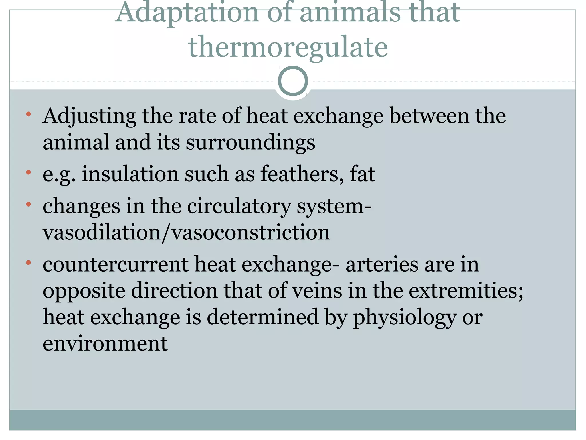 Adaptation of animals that
thermoregulate
• Adjusting the rate of heat exchange between the
animal and its surroundings
• e.g. insulation such as feathers, fat
• changes in the circulatory system-
vasodilation/vasoconstriction
• countercurrent heat exchange- arteries are in
opposite direction that of veins in the extremities;
heat exchange is determined by physiology or
environment
 