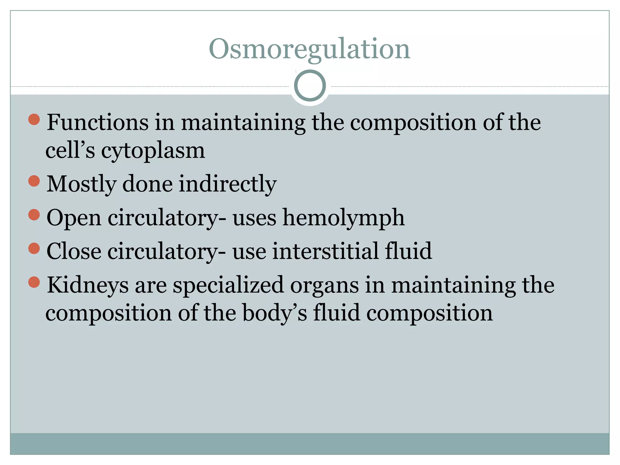 Osmoregulation
Functions in maintaining the composition of the
cell’s cytoplasm
Mostly done indirectly
Open circulatory- uses hemolymph
Close circulatory- use interstitial fluid
Kidneys are specialized organs in maintaining the
composition of the body’s fluid composition
 