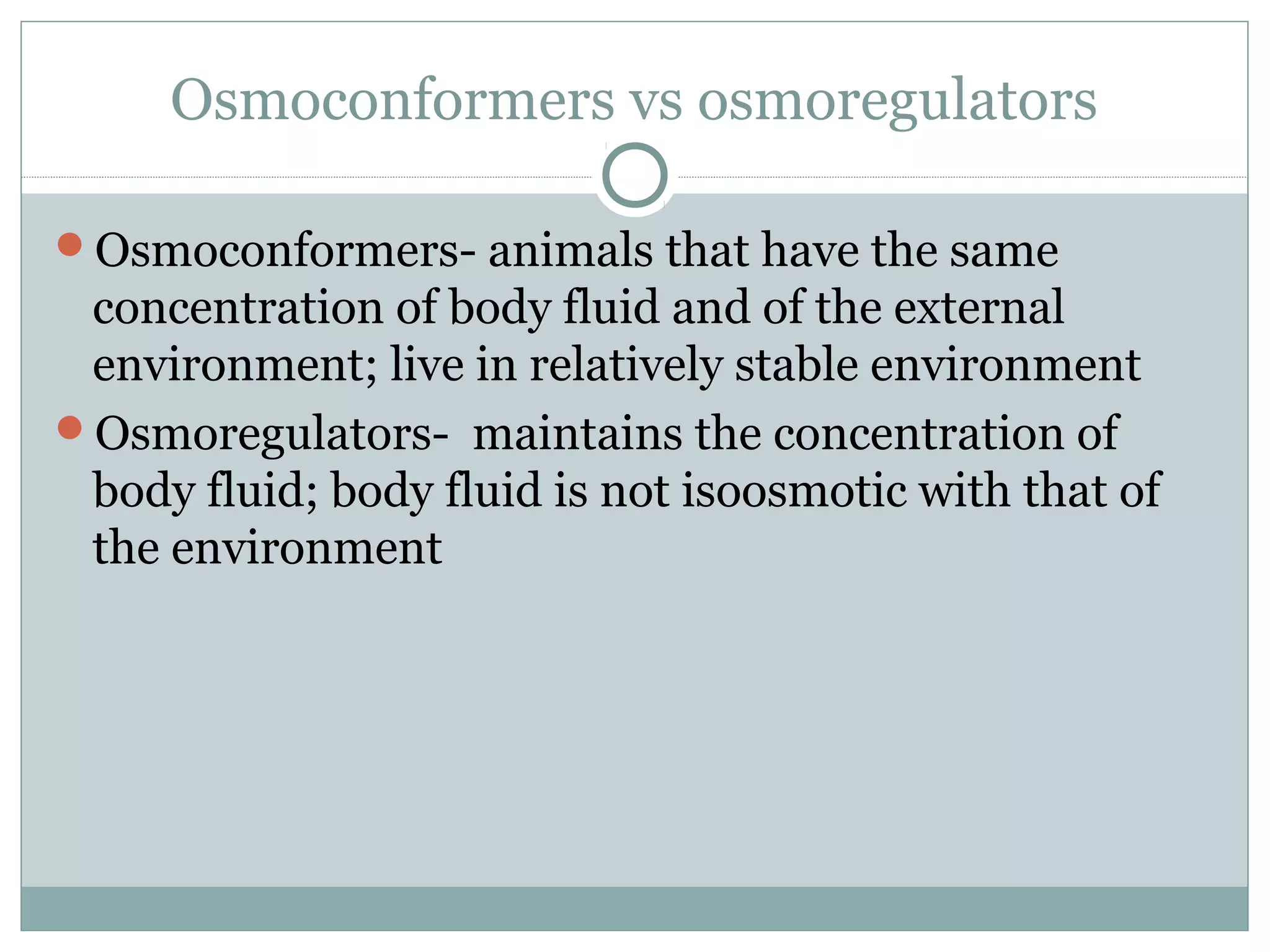 Osmoconformers vs osmoregulators
Osmoconformers- animals that have the same
concentration of body fluid and of the external
environment; live in relatively stable environment
Osmoregulators- maintains the concentration of
body fluid; body fluid is not isoosmotic with that of
the environment
 
