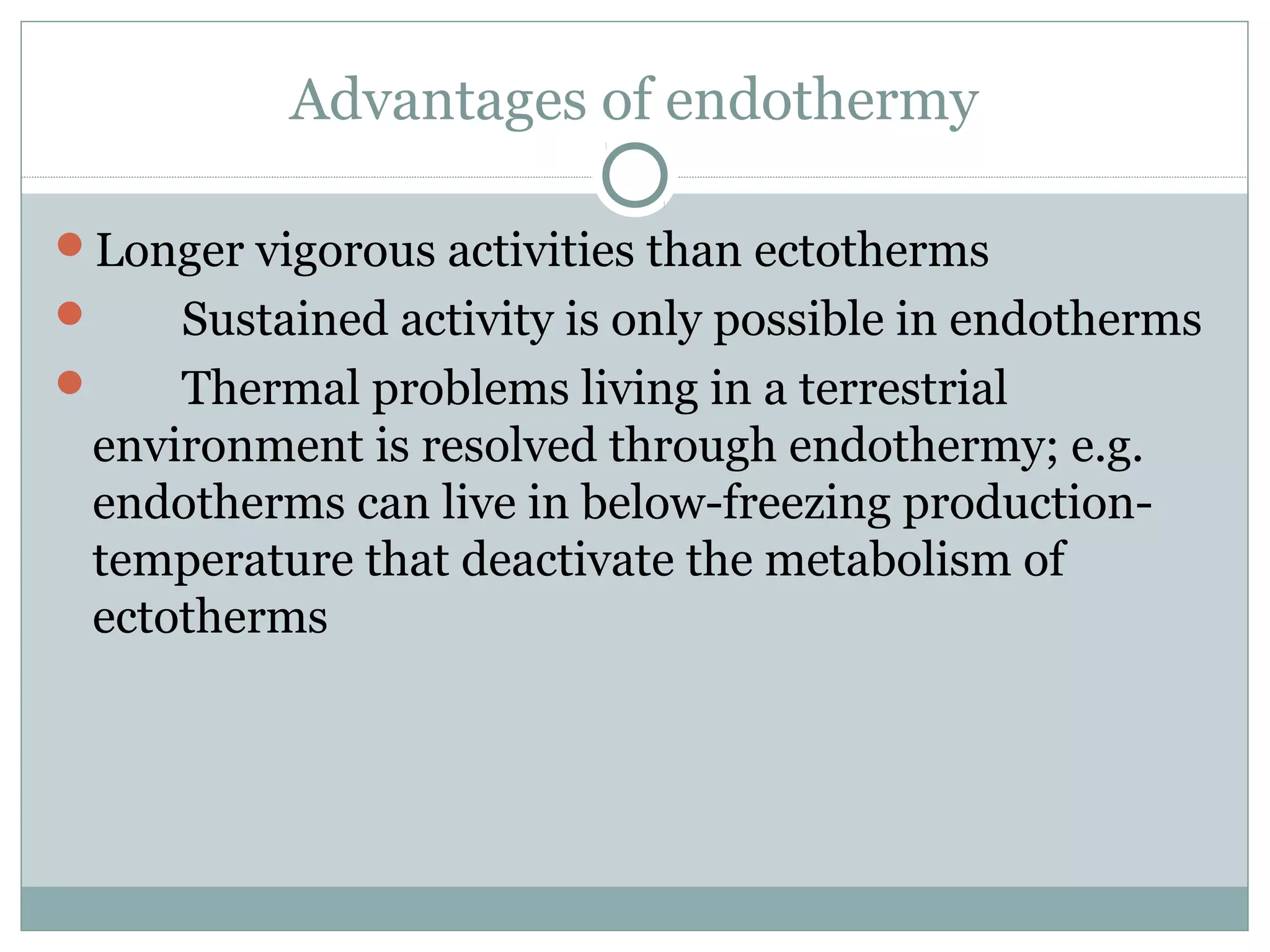 Advantages of endothermy
Longer vigorous activities than ectotherms
 Sustained activity is only possible in endotherms
 Thermal problems living in a terrestrial
environment is resolved through endothermy; e.g.
endotherms can live in below-freezing production-
temperature that deactivate the metabolism of
ectotherms
 