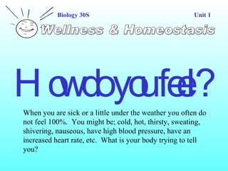 Wellness & Homeostasis Biology 30S Unit 1 How do you feel? When you are sick or a little under the weather you often do not feel 100%.  You might be; cold, hot, thirsty, sweating, shivering, nauseous, have high blood pressure, have an increased heart rate, etc.  What is your body trying to tell you?  