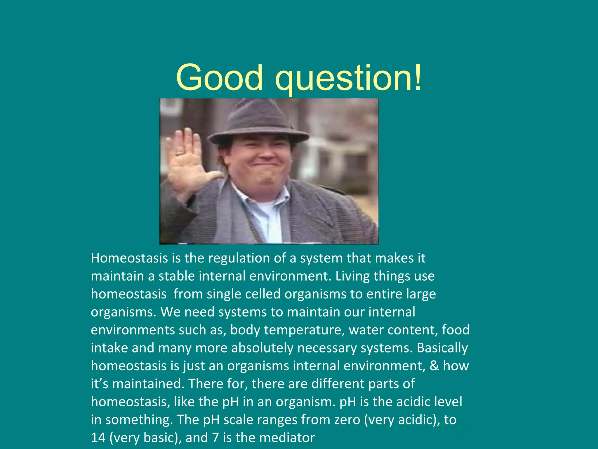 Good question! Homeostasis is the regulation of a system that makes it maintain a stable internal environment. Living things use homeostasis  from single celled organisms to entire large organisms. We need systems to maintain our internal environments such as, body temperature, water content, food intake and many more absolutely necessary systems. Basically homeostasis is just an organisms internal environment, & how it’s maintained. There for, there are different parts of homeostasis, like the pH in an organism. pH is the acidic level in something. The pH scale ranges from zero (very acidic), to 14 (very basic), and 7 is the mediator  