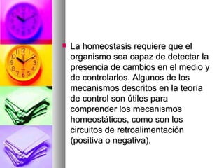    La homeostasis requiere que el
    organismo sea capaz de detectar la
    presencia de cambios en el medio y
    de controlarlos. Algunos de los
    mecanismos descritos en la teoría
    de control son útiles para
    comprender los mecanismos
    homeostáticos, como son los
    circuitos de retroalimentación
    (positiva o negativa).
 