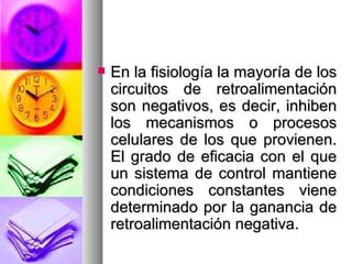    En la fisiología la mayoría de los
    circuitos de retroalimentación
    son negativos, es decir, inhiben
    los mecanismos o procesos
    celulares de los que provienen.
    El grado de eficacia con el que
    un sistema de control mantiene
    condiciones constantes viene
    determinado por la ganancia de
    retroalimentación negativa.
 