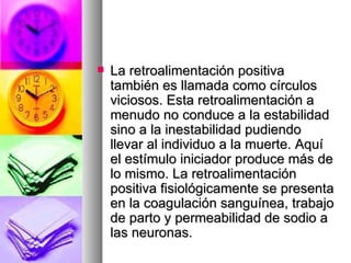    La retroalimentación positiva
    también es llamada como círculos
    viciosos. Esta retroalimentación a
    menudo no conduce a la estabilidad
    sino a la inestabilidad pudiendo
    llevar al individuo a la muerte. Aquí
    el estímulo iniciador produce más de
    lo mismo. La retroalimentación
    positiva fisiológicamente se presenta
    en la coagulación sanguínea, trabajo
    de parto y permeabilidad de sodio a
    las neuronas.
 