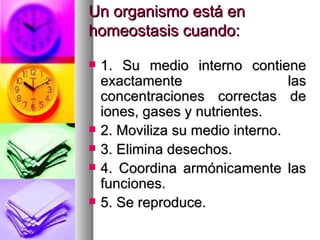 Un organismo está en
homeostasis cuando:

   1. Su medio interno contiene
    exactamente                   las
    concentraciones correctas de
    iones, gases y nutrientes.
   2. Moviliza su medio interno.
   3. Elimina desechos.
   4. Coordina armónicamente las
    funciones.
   5. Se reproduce.
 