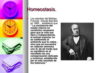 Homeostasis.
   Los estudios del Biólogo
    Francés Claude Bernard
    en 1865 , estableció que
    “ La constancia del
    medio interno es
    condición necesaria
    para que la vida sea
    libre e independiente,
    el animal superior no
    es indiferente al
    ambiente que lo rodea ,
    sino que se encuentra
    en relación estrecha
    con él, de tal modo que
    su equilibrio es el
    resultado de una
    compensación delicada
    y continua, establecida
    por el más sensible de
    los balances.”
 