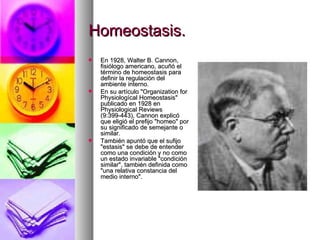 Homeostasis.
   En 1928, Walter B. Cannon,
    fisiólogo americano, acuñó el
    término de homeostasis para
    definir la regulación del
    ambiente interno.
   En su artículo "Organization for
    Physiologícal Homeostasis"
    publicado en 1928 en
    Physiological Reviews
    (9:399-443), Cannon explicó
    que eligió el prefijo "homeo" por
    su significado de semejante o
    similar.
   También apuntó que el sufijo
    "estasis" se debe de entender
    como una condición y no como
    un estado invariable "condición
    similar", también definida como
    "una relativa constancia del
    medio interno".
 