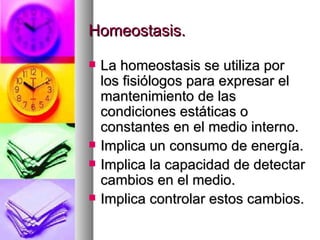 Homeostasis.

   La homeostasis se utiliza por
    los fisiólogos para expresar el
    mantenimiento de las
    condiciones estáticas o
    constantes en el medio interno.
   Implica un consumo de energía.
   Implica la capacidad de detectar
    cambios en el medio.
   Implica controlar estos cambios.
 