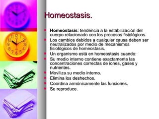 Homeostasis.
   Homeostasis: tendencia a la estabilización del
    cuerpo relacionado con los procesos fisiológicos.
   Los cambios debidos a cualquier causa deben ser
    neutralizados por medio de mecanismos
    fisiológicos de homeostasis.
   Un organismo está en homeostasis cuando:
   Su medio interno contiene exactamente las
    concentraciones correctas de iones, gases y
    nutrientes.
   Moviliza su medio interno.
   Elimina los deshechos.
   Coordina armónicamente las funciones.
   Se reproduce.
 