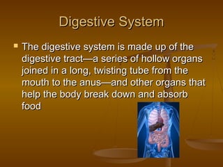 Digestive System
   The digestive system is made up of the
    digestive tract—a series of hollow organs
    joined in a long, twisting tube from the
    mouth to the anus—and other organs that
    help the body break down and absorb
    food
 