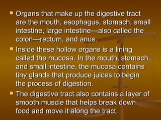    Organs that make up the digestive tract
    are the mouth, esophagus, stomach, small
    intestine, large intestine—also called the
    colon—rectum, and anus.
   Inside these hollow organs is a lining
    called the mucosa. In the mouth, stomach,
    and small intestine, the mucosa contains
    tiny glands that produce juices to begin
    the process of digestion.
   The digestive tract also contains a layer of
    smooth muscle that helps break down
    food and move it along the tract.
 
