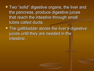    Two “solid” digestive organs, the liver and
    the pancreas, produce digestive juices
    that reach the intestine through small
    tubes called ducts.
   The gallbladder stores the liver’s digestive
    juices until they are needed in the
    intestine.
 