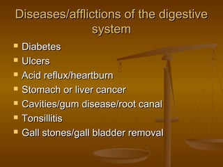 Diseases/afflictions of the digestive
               system
   Diabetes
   Ulcers
   Acid reflux/heartburn
   Stomach or liver cancer
   Cavities/gum disease/root canal
   Tonsillitis
   Gall stones/gall bladder removal
 