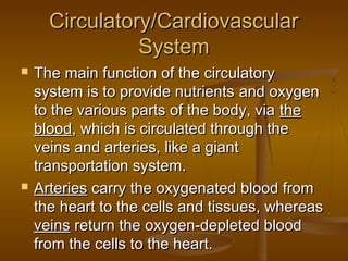 Circulatory/Cardiovascular
                System
   The main function of the circulatory
    system is to provide nutrients and oxygen
    to the various parts of the body, via the
    blood, which is circulated through the
    veins and arteries, like a giant
    transportation system.
   Arteries carry the oxygenated blood from
    the heart to the cells and tissues, whereas
    veins return the oxygen-depleted blood
    from the cells to the heart.
 