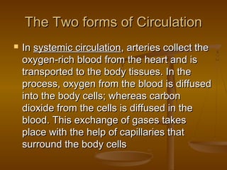 The Two forms of Circulation
   In systemic circulation, arteries collect the
    oxygen-rich blood from the heart and is
    transported to the body tissues. In the
    process, oxygen from the blood is diffused
    into the body cells; whereas carbon
    dioxide from the cells is diffused in the
    blood. This exchange of gases takes
    place with the help of capillaries that
    surround the body cells
 