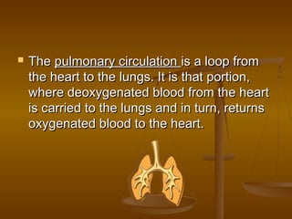    The pulmonary circulation is a loop from
    the heart to the lungs. It is that portion,
    where deoxygenated blood from the heart
    is carried to the lungs and in turn, returns
    oxygenated blood to the heart.
 