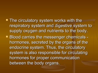    The circulatory system works with the
    respiratory system and digestive system to
    supply oxygen and nutrients to the body.
   Blood carries the messenger chemicals -
    hormones, secreted by the organs of the
    endocrine system. Thus, the circulatory
    system is also responsible for circulating
    hormones for proper communication
    between the body organs.
 