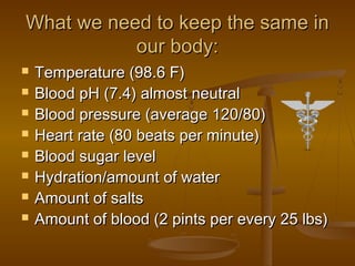What we need to keep the same in
           our body:
   Temperature (98.6 F)
   Blood pH (7.4) almost neutral
   Blood pressure (average 120/80)
   Heart rate (80 beats per minute)
   Blood sugar level
   Hydration/amount of water
   Amount of salts
   Amount of blood (2 pints per every 25 lbs)
 