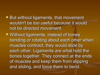    But without ligaments, that movement
    wouldn't be too useful because it would
    not be directed movement.
   Without ligaments, instead of bones
    bending or rotating about each other when
    muscles contract, they would slide by
    each other. Ligaments are what hold the
    bones together. They connect at the ends
    of muscles and keep them from slipping
    and sliding, and force them to bend.
 