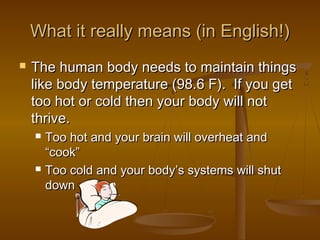 What it really means (in English!)
   The human body needs to maintain things
    like body temperature (98.6 F). If you get
    too hot or cold then your body will not
    thrive.
       Too hot and your brain will overheat and
        “cook”
       Too cold and your body’s systems will shut
        down
 
