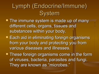 Lymph (Endocrine/Immune)
             System
   The immune system is made up of many
    different cells, organs, tissues and
    substances within your body.
   Each aid in eliminating foreign organisms
    from your body and protecting you from
    various diseases and illnesses.
   These foreign organisms come in the form
    of viruses, bacteria, parasites and fungi.
    They are known as “microbes.”
 