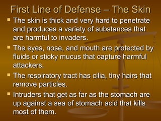 First Line of Defense – The Skin
   The skin is thick and very hard to penetrate
    and produces a variety of substances that
    are harmful to invaders.
   The eyes, nose, and mouth are protected by
    fluids or sticky mucus that capture harmful
    attackers.
   The respiratory tract has cilia, tiny hairs that
    remove particles.
   Intruders that get as far as the stomach are
    up against a sea of stomach acid that kills
    most of them.
 