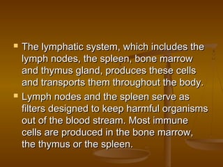    The lymphatic system, which includes the
    lymph nodes, the spleen, bone marrow
    and thymus gland, produces these cells
    and transports them throughout the body.
   Lymph nodes and the spleen serve as
    filters designed to keep harmful organisms
    out of the blood stream. Most immune
    cells are produced in the bone marrow,
    the thymus or the spleen.
 