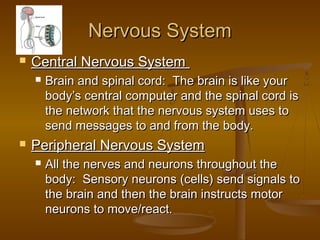 Nervous System
   Central Nervous System
       Brain and spinal cord: The brain is like your
        body’s central computer and the spinal cord is
        the network that the nervous system uses to
        send messages to and from the body.
   Peripheral Nervous System
       All the nerves and neurons throughout the
        body: Sensory neurons (cells) send signals to
        the brain and then the brain instructs motor
        neurons to move/react.
 