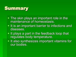 Summary The skin plays an important role in the maintenance of homeostasis. It is an important barrier to infections and diseases.  It plays a part in the feedback loop that regulates body temperature. It also synthesizes important vitamins for our bodies.  