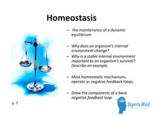 Homeostasis
           – the maintenance of a dynamic
             equilibrium

           – Why does an organism’s internal
             environment change?
           – Why is a stable internal environment
             important to an organism’s survival?
             Describe an example.

           – Most homeostatic mechanisms
             operate as negative feedback loops.

           – Draw the components of a basic
             negative feedback loop.
p. 7
 