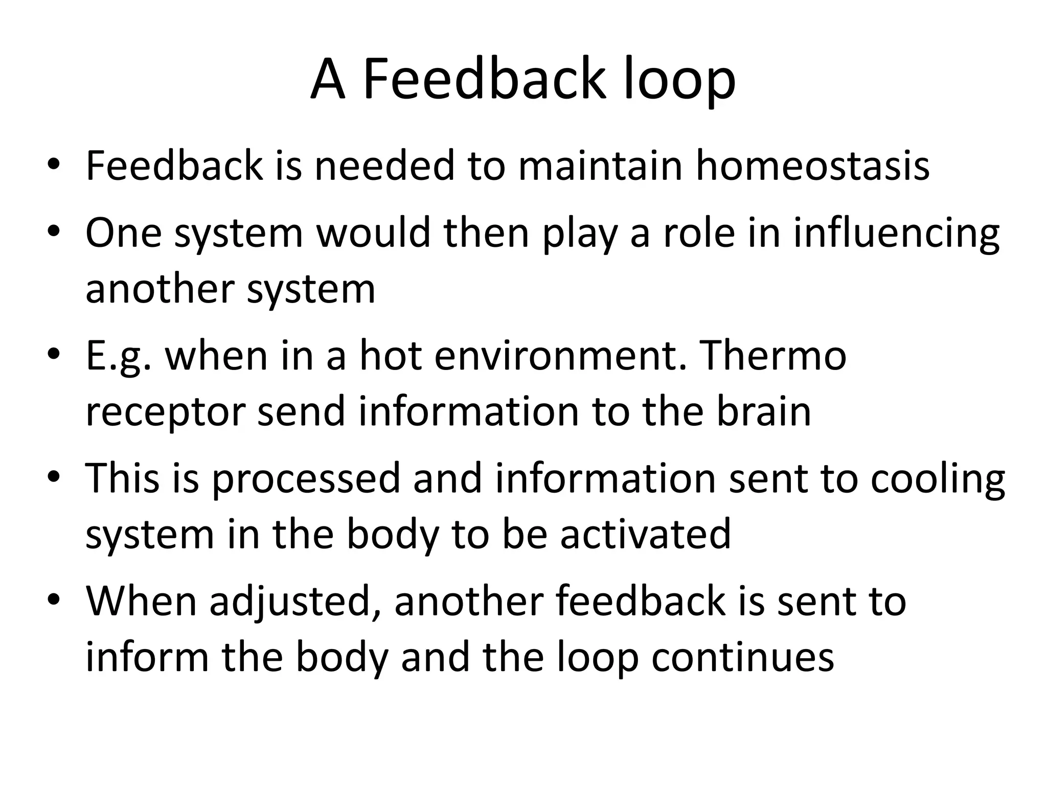 A Feedback loop
• Feedback is needed to maintain homeostasis
• One system would then play a role in influencing
another system
• E.g. when in a hot environment. Thermo
receptor send information to the brain
• This is processed and information sent to cooling
system in the body to be activated
• When adjusted, another feedback is sent to
inform the body and the loop continues
 