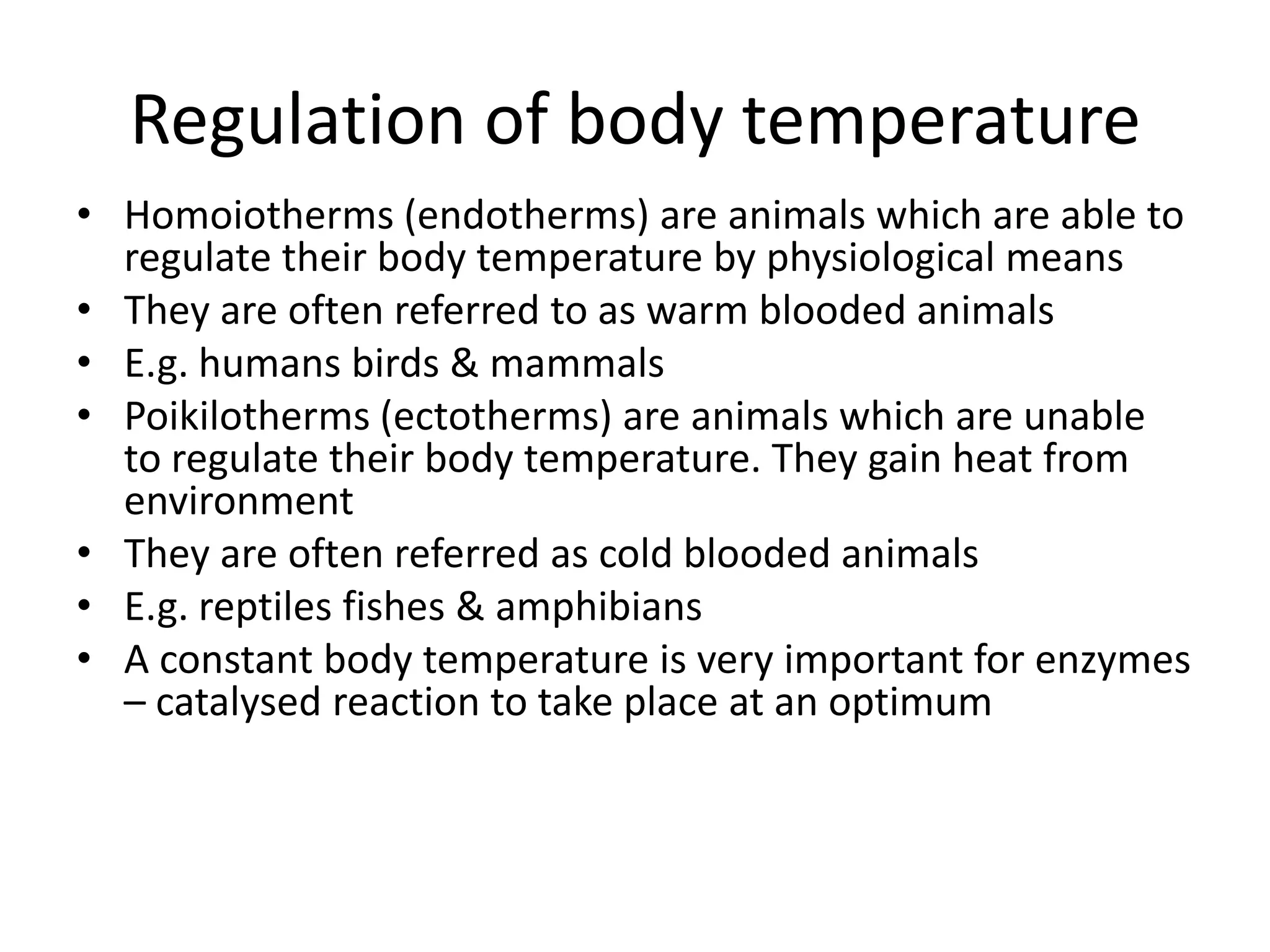 Regulation of body temperature
• Homoiotherms (endotherms) are animals which are able to
regulate their body temperature by physiological means
• They are often referred to as warm blooded animals
• E.g. humans birds & mammals
• Poikilotherms (ectotherms) are animals which are unable
to regulate their body temperature. They gain heat from
environment
• They are often referred as cold blooded animals
• E.g. reptiles fishes & amphibians
• A constant body temperature is very important for enzymes
– catalysed reaction to take place at an optimum
 