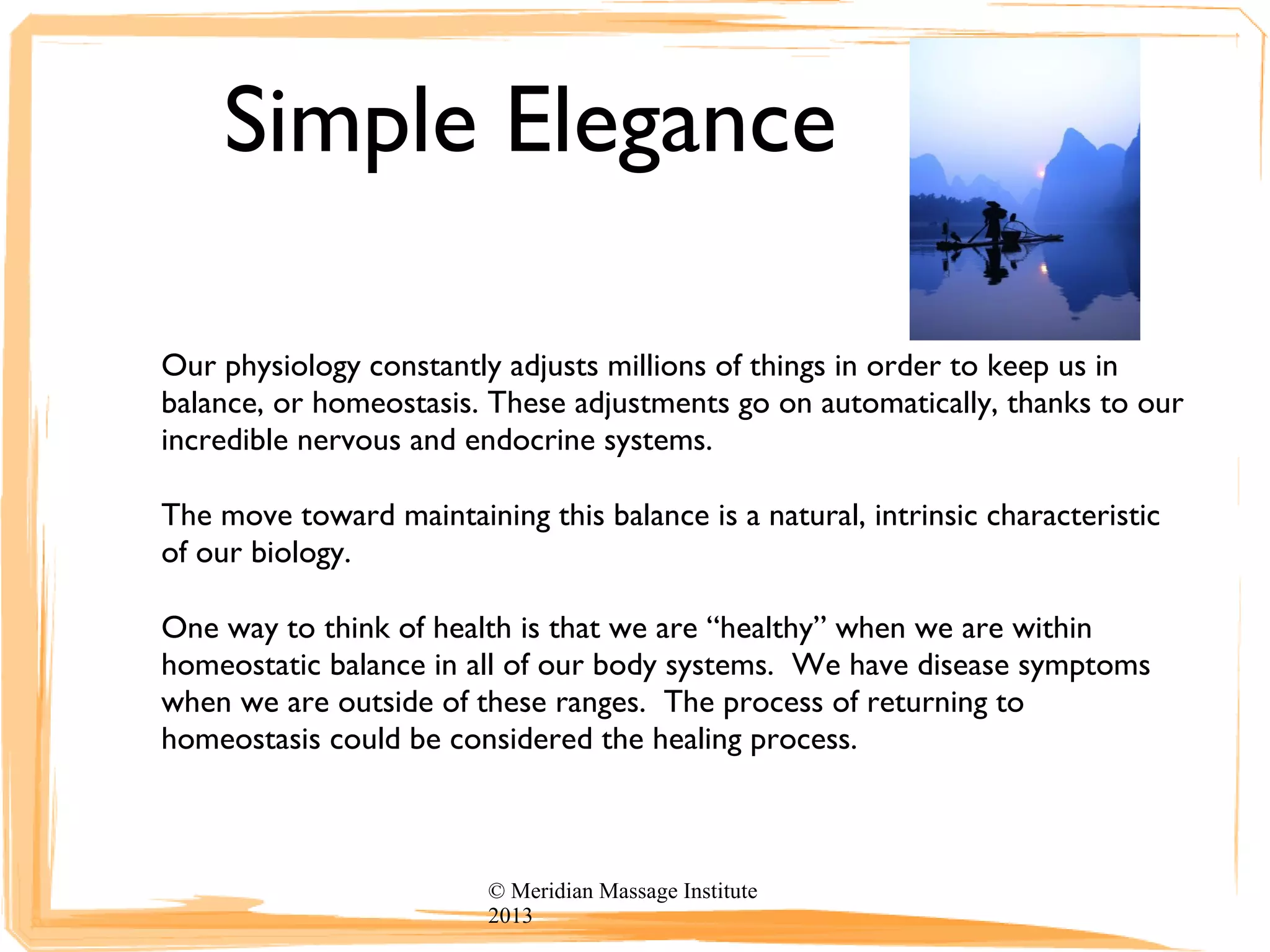 Simple Elegance
Our physiology constantly adjusts millions of things in order to keep us in
balance, or homeostasis. These adjustments go on automatically, thanks to our
incredible nervous and endocrine systems.
The move toward maintaining this balance is a natural, intrinsic characteristic
of our biology.
One way to think of health is that we are “healthy” when we are within
homeostatic balance in all of our body systems. We have disease symptoms
when we are outside of these ranges. The process of returning to
homeostasis could be considered the healing process.
© Meridian Massage Institute
2013
 