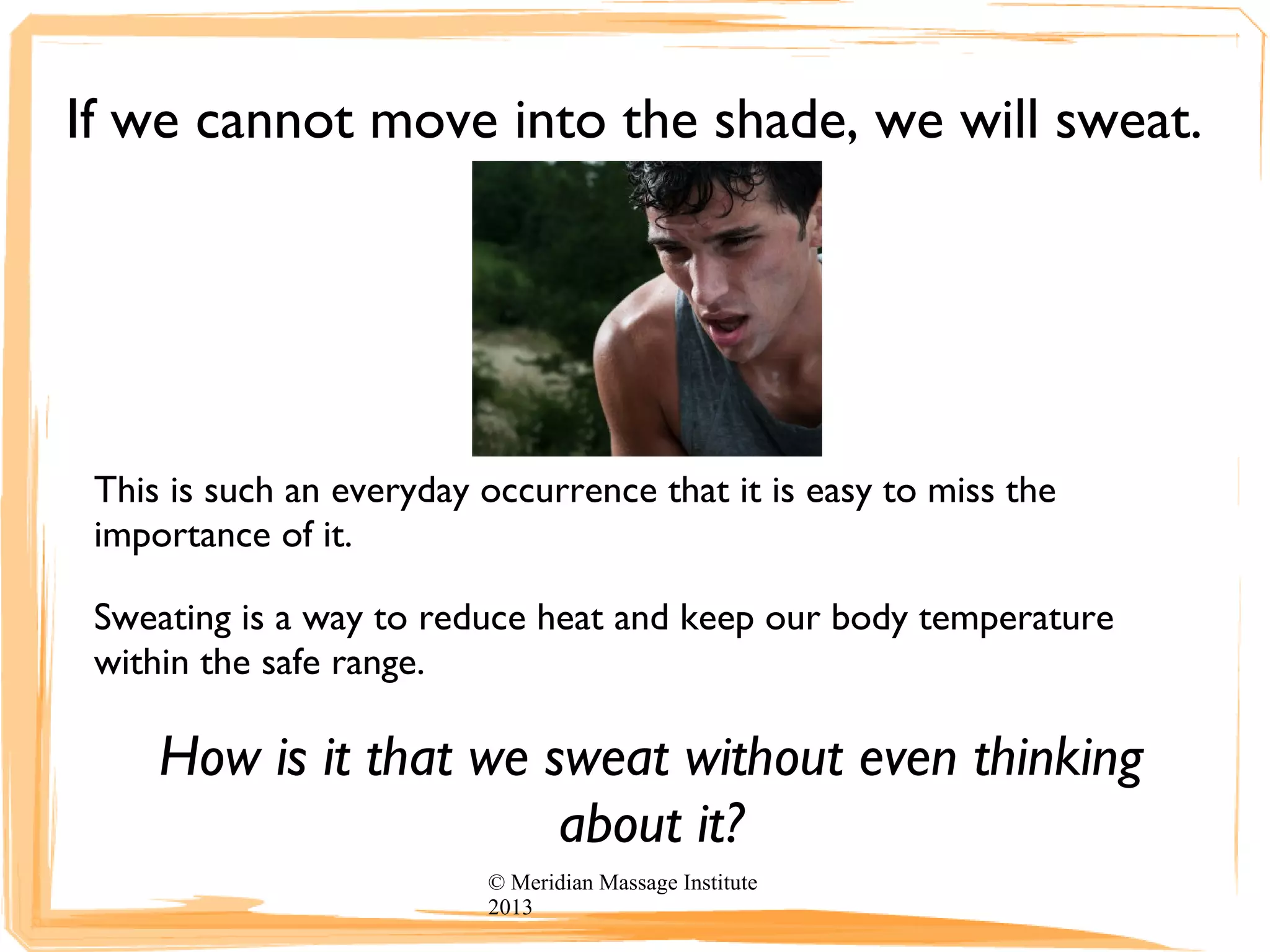 If we cannot move into the shade, we will sweat.
This is such an everyday occurrence that it is easy to miss the
importance of it.
Sweating is a way to reduce heat and keep our body temperature
within the safe range.
How is it that we sweat without even thinking
about it?
© Meridian Massage Institute
2013
 