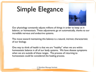 Simple Elegance
Our physiology constantly adjusts millions of things in order to keep us in
balance, or homeostasis. These adjustments go on automatically, thanks to our
incredible nervous and endocrine systems.
The move toward maintaining this balance is a natural, intrinsic characteristic
of our biology.
One way to think of health is that we are “healthy” when we are within
homeostatic balance in all of our body systems. We have disease symptoms
when we are outside of these ranges. The process of returning to
homeostasis could be considered the healing process.
© Meridian Massage Institute
2013
 