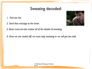 Sweating decoded:
1. Feel too hot.
2. Send that message to the brain.
3. Brain must set into motion all of the details of sweating.
4. Once we are cooled off, we must stop sweating or we will get too cold.
© Meridian Massage Institute
2013
 