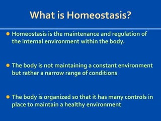 What is Homeostasis?
 Homeostasis is the maintenance and regulation of

the internal environment within the body.

 The body is not maintaining a constant environment

but rather a narrow range of conditions

 The body is organized so that it has many controls in

place to maintain a healthy environment

 