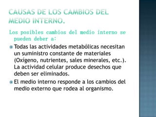 Los posibles cambios del medio interno se
pueden deber a:
 Todas las actividades metabólicas necesitan
un suministro constante de materiales
(Oxígeno, nutrientes, sales minerales, etc.).
La actividad celular produce desechos que
deben ser eliminados.
 El medio interno responde a los cambios del
medio externo que rodea al organismo.

 