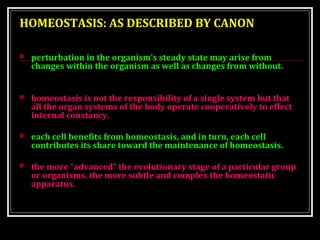 HOMEOSTASIS: AS DESCRIBED BY CANON 
 perturbation in the organism’s steady state may arise from 
changes within the organism as well as changes from without. 
 homeostasis is not the responsibility of a single system but that 
all the organ systems of the body operate cooperatively to effect 
internal constancy. 
 each cell benefits from homeostasis, and in turn, each cell 
contributes its share toward the maintenance of homeostasis. 
 the more “advanced” the evolutionary stage of a particular group 
or organisms, the more subtle and complex the homeostatic 
apparatus. 
 
