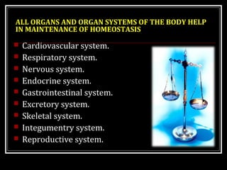 ALL ORGANS AND ORGAN SYSTEMS OF THE BODY HELP 
IN MAINTENANCE OF HOMEOSTASIS 
 Cardiovascular system. 
 Respiratory system. 
 Nervous system. 
 Endocrine system. 
 Gastrointestinal system. 
 Excretory system. 
 Skeletal system. 
 Integumentry system. 
 Reproductive system. 
 