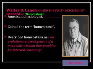 Walter B. Canon NAMED THE FIXITY DESCRIBED BY 
Bernard AS ‘Homeostasis’ 
 American physiologist. 
 Coined the term ‘homeostasis’. 
 Described homeostasis as- ‘an 
evolutionary development of a 
metabolic wisdom that provides 
for internal constancy’. 
1871-1945 
 