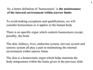 To avoid making exceptions and qualifications, we will
consider homeostasis as it applies to the human body
There is no specific organ which controls homeostasis except,
possibly, the brain
The skin, kidneys, liver, endocrine system, nervous system and
sensory system all play a part in maintaining the internal
environment within narrow limits
The skin is a homeostatic organ which helps maintain the
body temperature within the limits given in the previous slide
So, a better definition of ‘homeostasis’ is the maintenance
of the internal environment within narrow limits
4
 