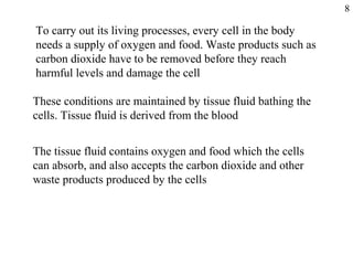 To carry out its living processes, every cell in the body
needs a supply of oxygen and food. Waste products such as
carbon dioxide have to be removed before they reach
harmful levels and damage the cell
These conditions are maintained by tissue fluid bathing the
cells. Tissue fluid is derived from the blood
The tissue fluid contains oxygen and food which the cells
can absorb, and also accepts the carbon dioxide and other
waste products produced by the cells
8
 