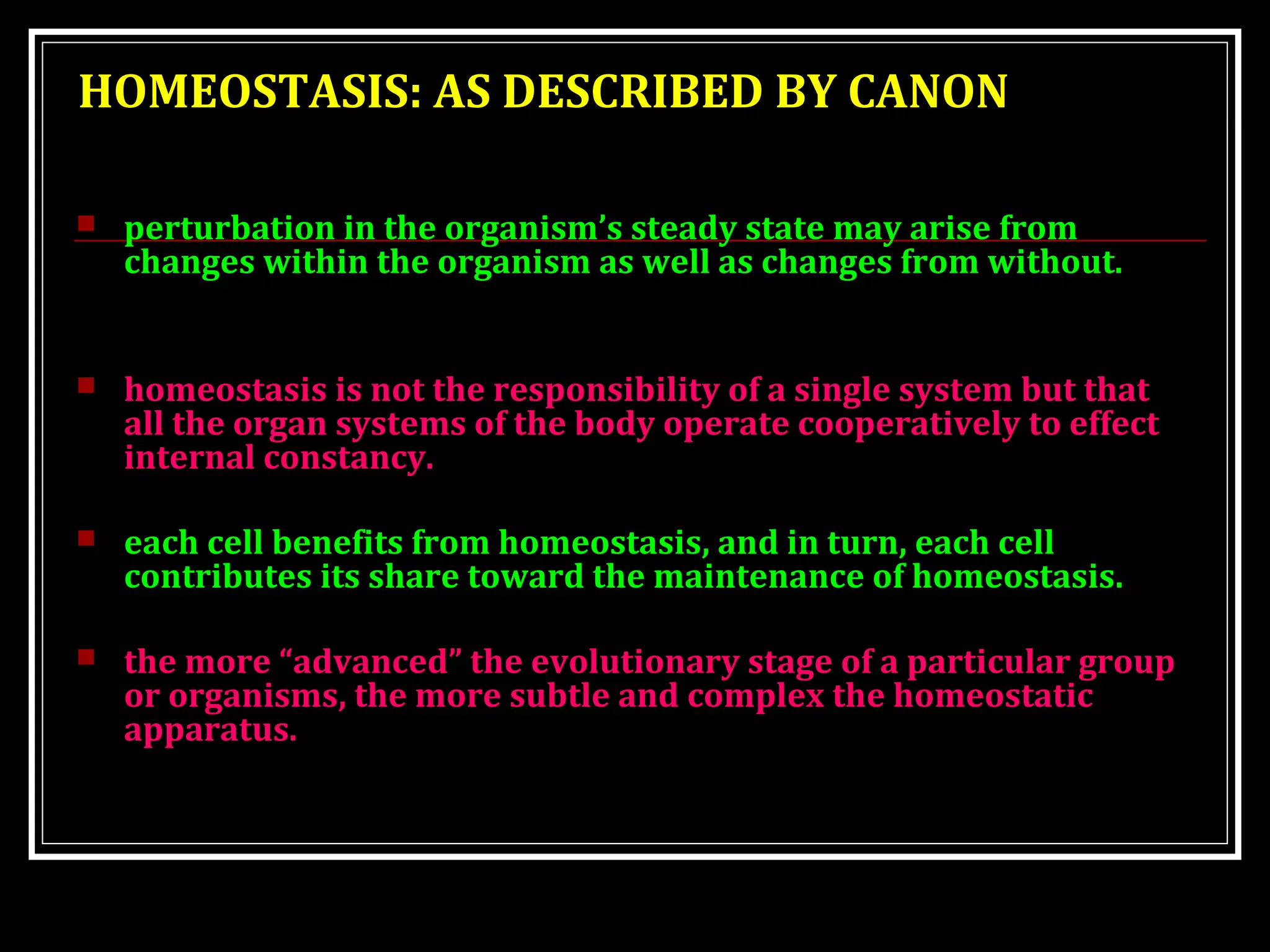 HOMEOSTASIS: AS DESCRIBED BY CANON
 perturbation in the organism’s steady state may arise from
changes within the organism as well as changes from without.
 homeostasis is not the responsibility of a single system but that
all the organ systems of the body operate cooperatively to effect
internal constancy.
 each cell benefits from homeostasis, and in turn, each cell
contributes its share toward the maintenance of homeostasis.
 the more “advanced” the evolutionary stage of a particular group
or organisms, the more subtle and complex the homeostatic
apparatus.
 