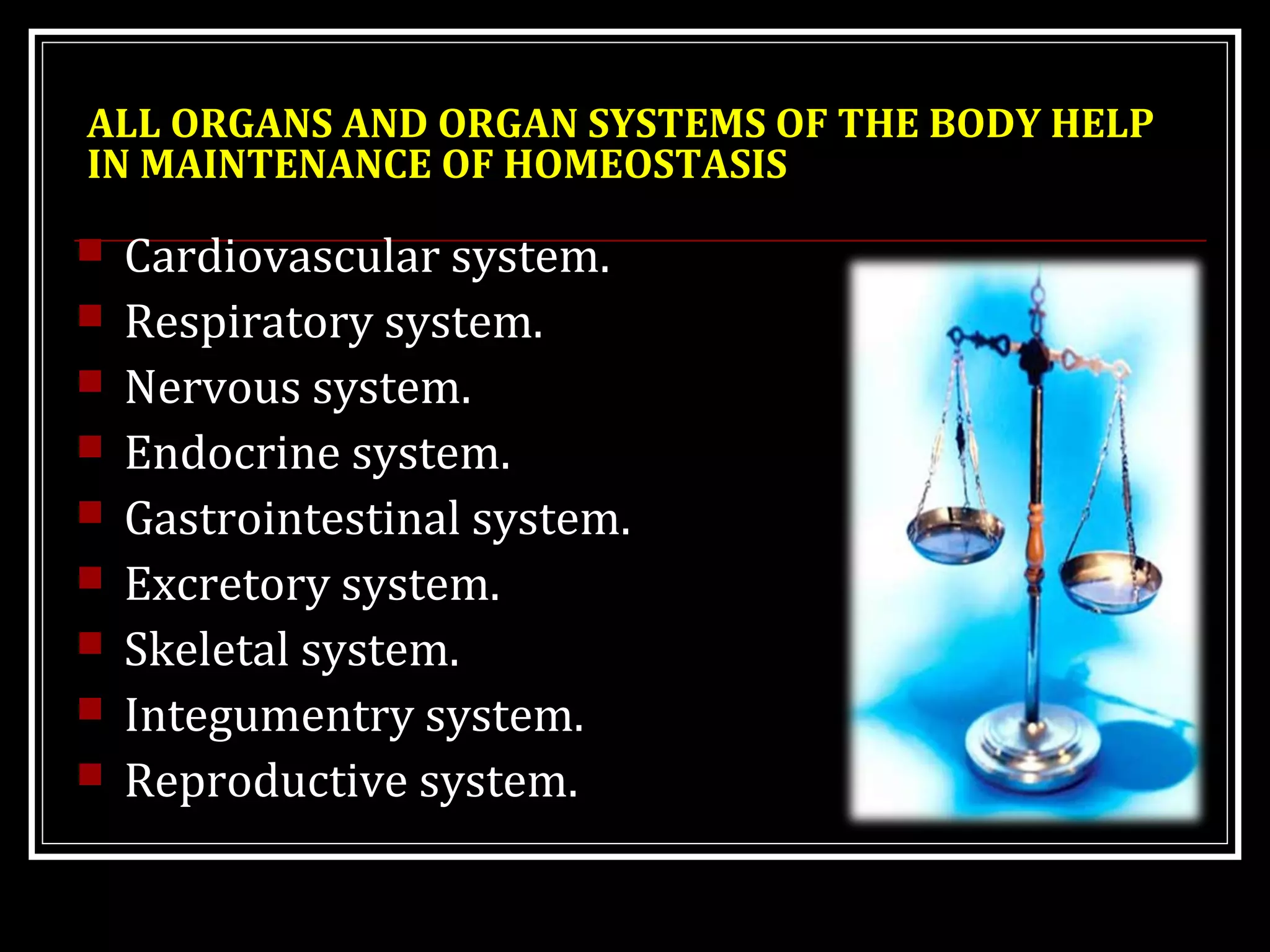 ALL ORGANS AND ORGAN SYSTEMS OF THE BODY HELP
IN MAINTENANCE OF HOMEOSTASIS
 Cardiovascular system.
 Respiratory system.
 Nervous system.
 Endocrine system.
 Gastrointestinal system.
 Excretory system.
 Skeletal system.
 Integumentry system.
 Reproductive system.
 
