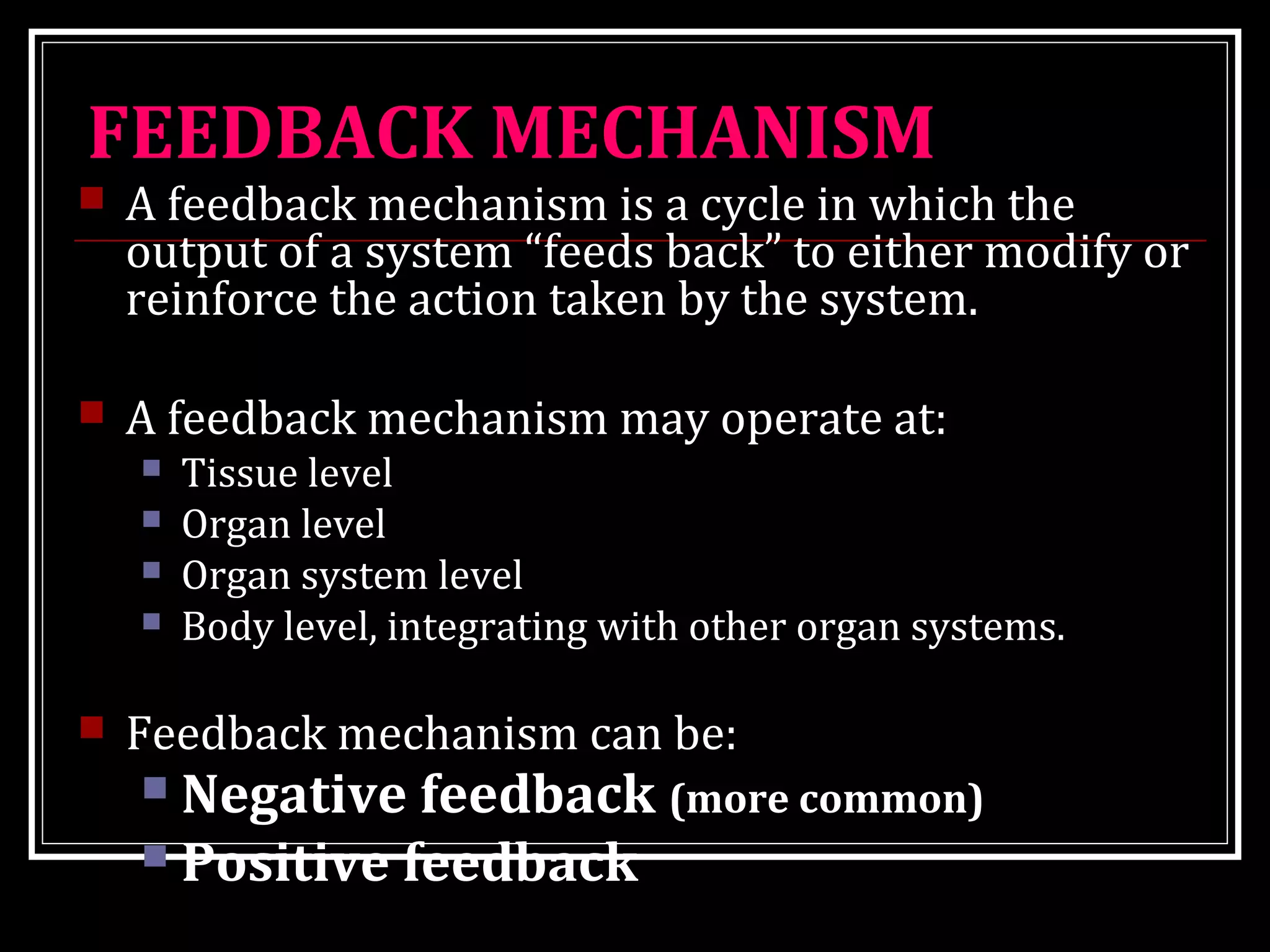 FEEDBACK MECHANISM
 A feedback mechanism is a cycle in which the
output of a system “feeds back” to either modify or
reinforce the action taken by the system.
 A feedback mechanism may operate at:
 Tissue level
 Organ level
 Organ system level
 Body level, integrating with other organ systems.
 Feedback mechanism can be:
 Negative feedback (more common)
 Positive feedback
 