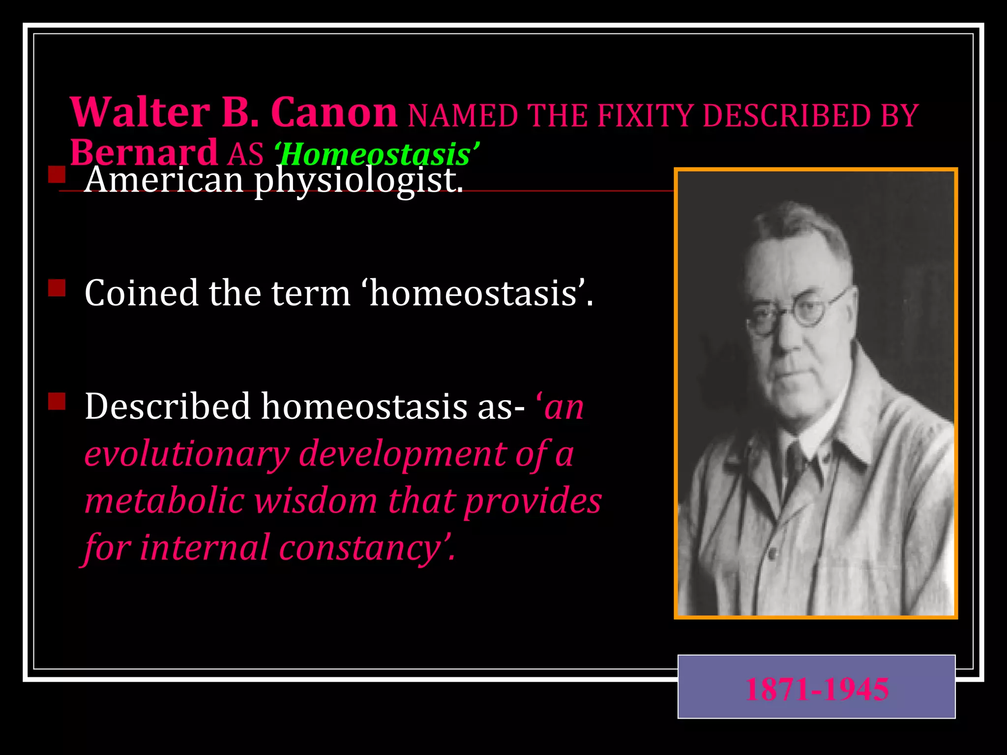 Walter B. Canon NAMED THE FIXITY DESCRIBED BY
Bernard AS ‘Homeostasis’
 American physiologist.
 Coined the term ‘homeostasis’.
 Described homeostasis as- ‘an
evolutionary development of a
metabolic wisdom that provides
for internal constancy’.
1871-1945
 