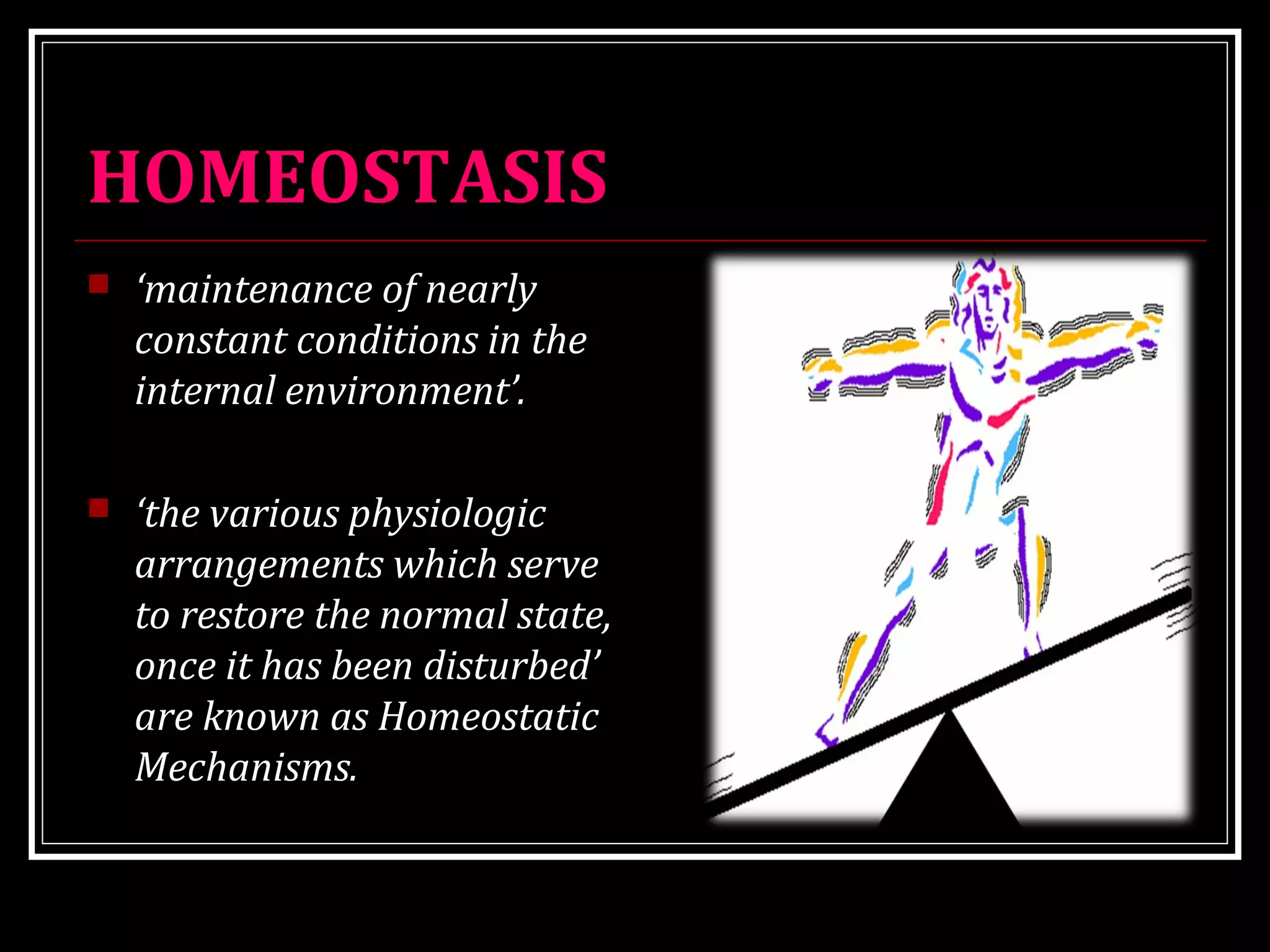 HOMEOSTASIS
 ‘maintenance of nearly
constant conditions in the
internal environment’.
 ‘the various physiologic
arrangements which serve
to restore the normal state,
once it has been disturbed’
are known as Homeostatic
Mechanisms.
 